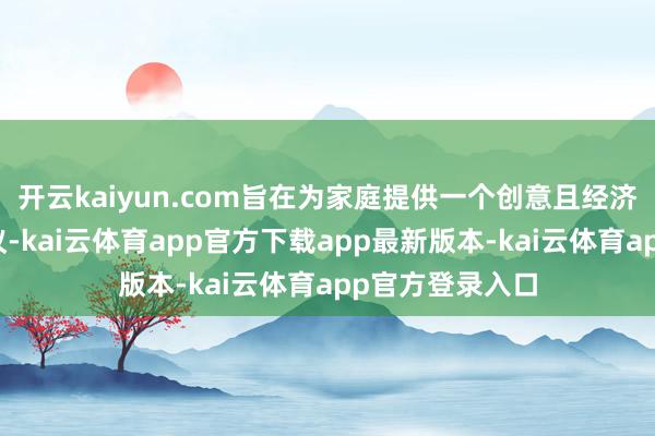 开云kaiyun.com旨在为家庭提供一个创意且经济实惠的替代决议-kai云体育app官方下载app最新版本-kai云体育app官方登录入口