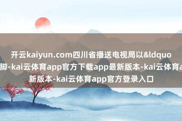 开云kaiyun.com四川省播送电视局以&ldquo;信守意志形态阵脚-kai云体育app官方下载app最新版本-kai云体育app官方登录入口