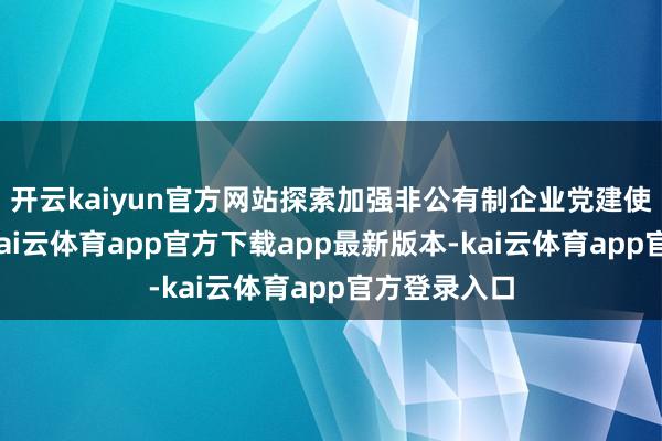 开云kaiyun官方网站探索加强非公有制企业党建使命新阶梯-kai云体育app官方下载app最新版本-kai云体育app官方登录入口