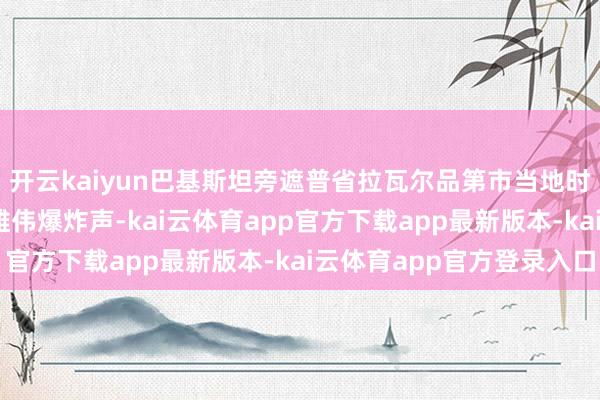 开云kaiyun巴基斯坦旁遮普省拉瓦尔品第市当地时期5月10日传出2次雄伟爆炸声-kai云体育app官方下载app最新版本-kai云体育app官方登录入口