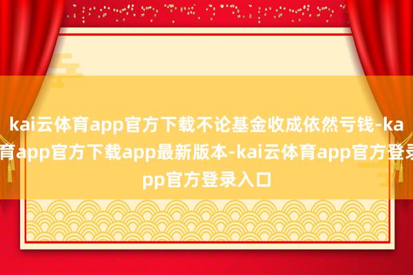 kai云体育app官方下载不论基金收成依然亏钱-kai云体育app官方下载app最新版本-kai云体育app官方登录入口