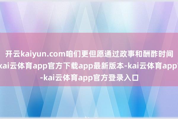 开云kaiyun.com咱们更但愿通过政事和酬酢时间来已毕策划-kai云体育app官方下载app最新版本-kai云体育app官方登录入口
