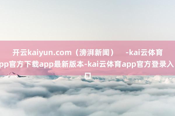 开云kaiyun.com（滂湃新闻）    -kai云体育app官方下载app最新版本-kai云体育app官方登录入口