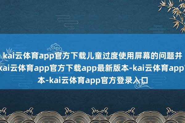 kai云体育app官方下载儿童过度使用屏幕的问题并非中国相当-kai云体育app官方下载app最新版本-kai云体育app官方登录入口