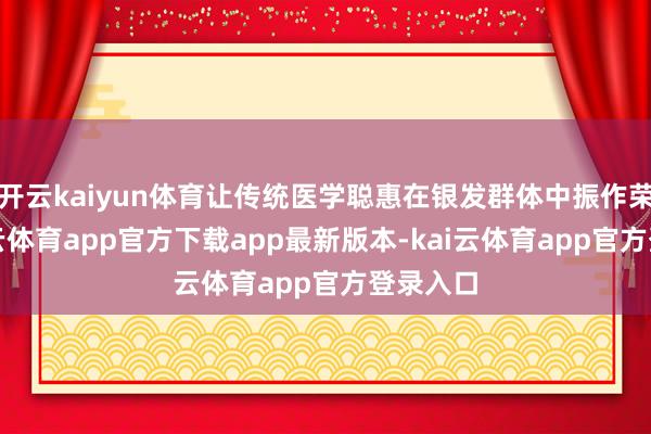 开云kaiyun体育让传统医学聪惠在银发群体中振作荣达-kai云体育app官方下载app最新版本-kai云体育app官方登录入口
