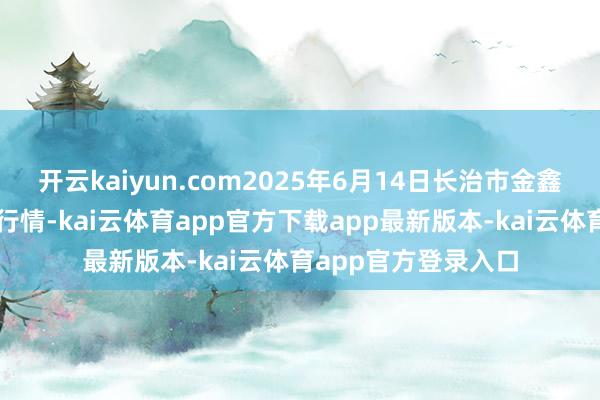 开云kaiyun.com2025年6月14日长治市金鑫瓜果批发市集价钱行情-kai云体育app官方下载app最新版本-kai云体育app官方登录入口