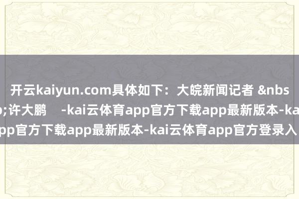 开云kaiyun.com具体如下：大皖新闻记者 &nbsp;吴永泉剪辑 &nbsp;许大鹏    -kai云体育app官方下载app最新版本-kai云体育app官方登录入口