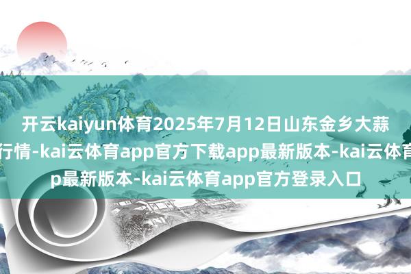开云kaiyun体育2025年7月12日山东金乡大蒜专科批发阛阓价钱行情-kai云体育app官方下载app最新版本-kai云体育app官方登录入口