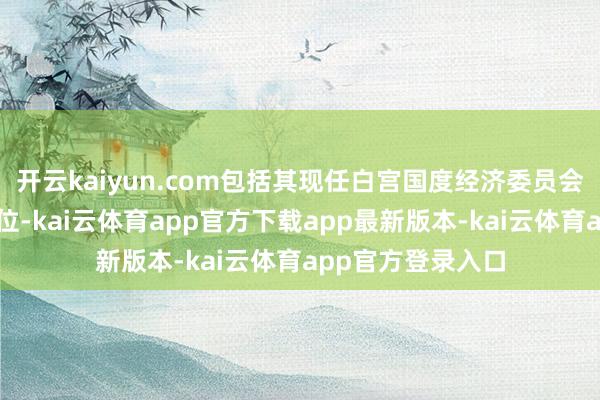 开云kaiyun.com包括其现任白宫国度经济委员会认真东谈主的职位-kai云体育app官方下载app最新版本-kai云体育app官方登录入口