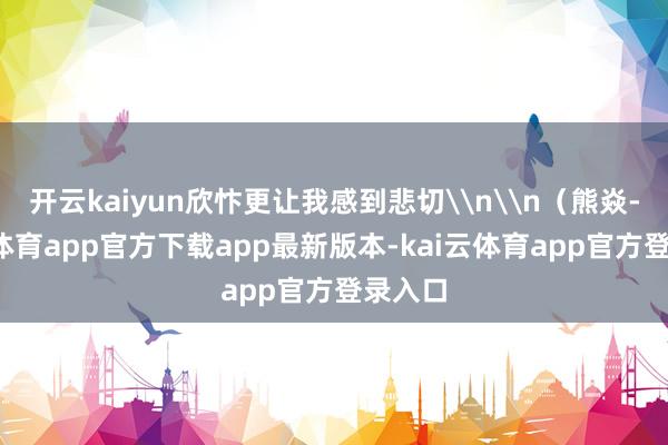 开云kaiyun欣忭更让我感到悲切\n\n（熊焱-kai云体育app官方下载app最新版本-kai云体育app官方登录入口