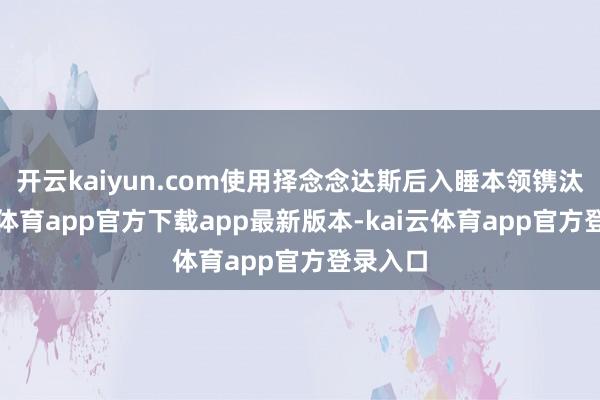 开云kaiyun.com使用择念念达斯后入睡本领镌汰-kai云体育app官方下载app最新版本-kai云体育app官方登录入口