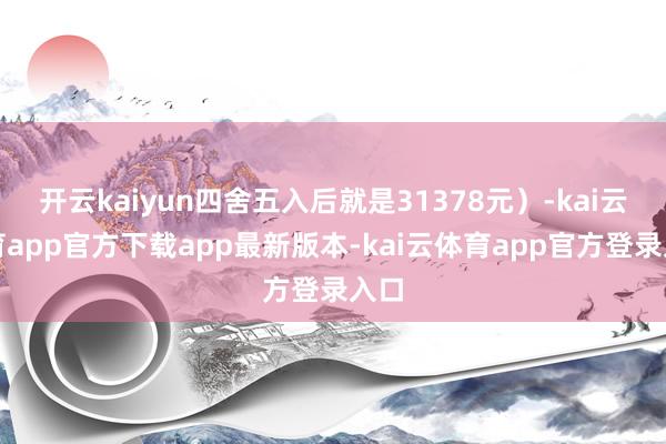 开云kaiyun四舍五入后就是31378元)-kai云体育app官方下载app最新版本-kai云体育app官方登录入口