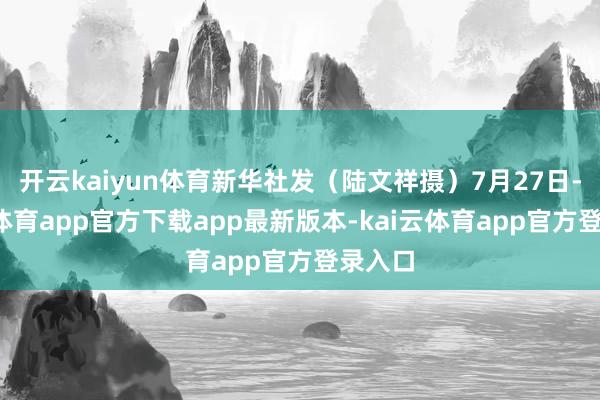 开云kaiyun体育新华社发（陆文祥摄）7月27日-kai云体育app官方下载app最新版本-kai云体育app官方登录入口