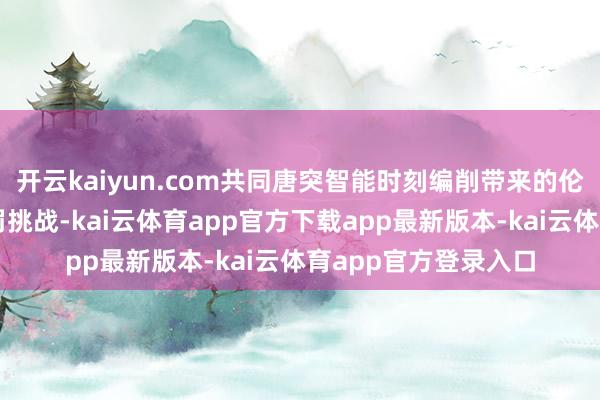 开云kaiyun.com共同唐突智能时刻编削带来的伦理、法律和社会处罚挑战-kai云体育app官方下载app最新版本-kai云体育app官方登录入口