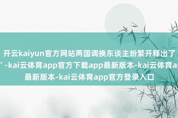 开云kaiyun官方网站两国调换东谈主纷繁开释出了多少“积极信号”-kai云体育app官方下载app最新版本-kai云体育app官方登录入口