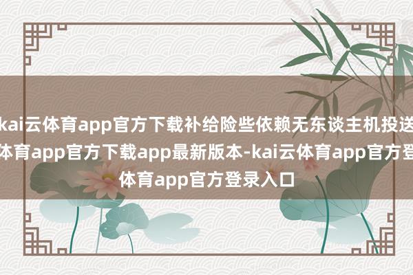 kai云体育app官方下载补给险些依赖无东谈主机投送-kai云体育app官方下载app最新版本-kai云体育app官方登录入口