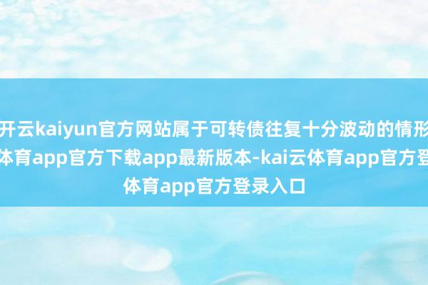 开云kaiyun官方网站属于可转债往复十分波动的情形-kai云体育app官方下载app最新版本-kai云体育app官方登录入口