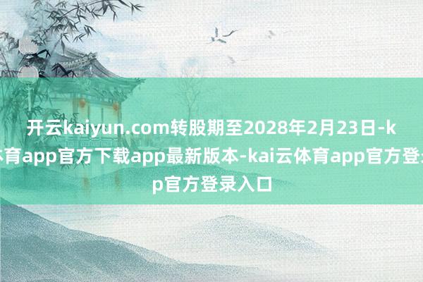 开云kaiyun.com转股期至2028年2月23日-kai云体育app官方下载app最新版本-kai云体育app官方登录入口