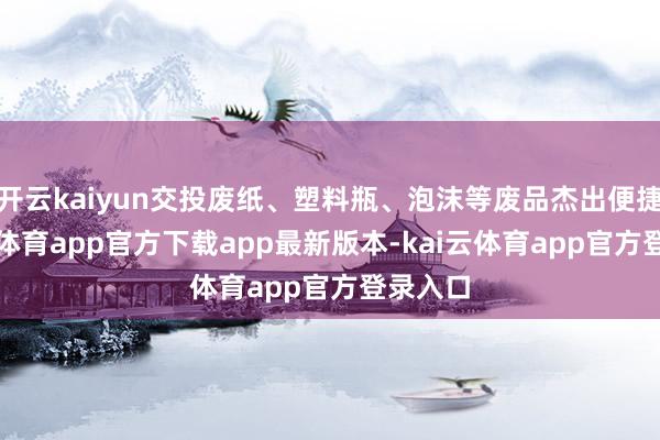 开云kaiyun交投废纸、塑料瓶、泡沫等废品杰出便捷-kai云体育app官方下载app最新版本-kai云体育app官方登录入口