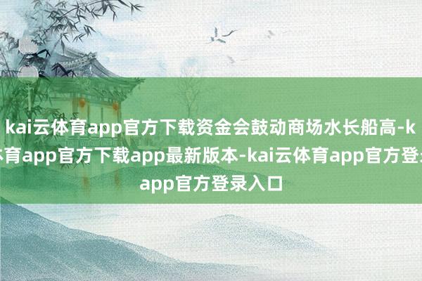 kai云体育app官方下载资金会鼓动商场水长船高-kai云体育app官方下载app最新版本-kai云体育app官方登录入口