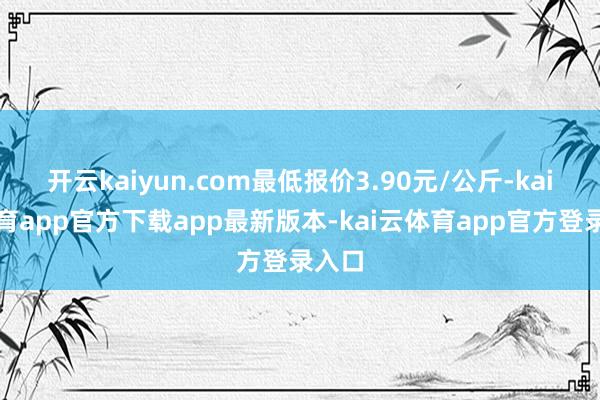 开云kaiyun.com最低报价3.90元/公斤-kai云体育app官方下载app最新版本-kai云体育app官方登录入口