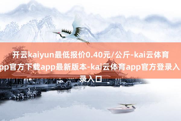 开云kaiyun最低报价0.40元/公斤-kai云体育app官方下载app最新版本-kai云体育app官方登录入口