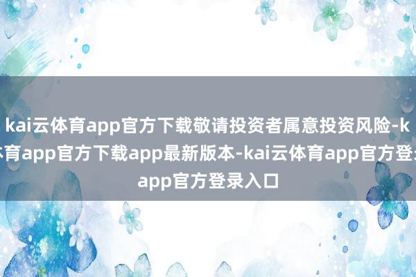 kai云体育app官方下载敬请投资者属意投资风险-kai云体育app官方下载app最新版本-kai云体育app官方登录入口