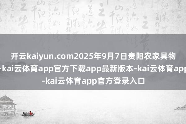 开云kaiyun.com2025年9月7日贵阳农家具物流园价钱行情-kai云体育app官方下载app最新版本-kai云体育app官方登录入口
