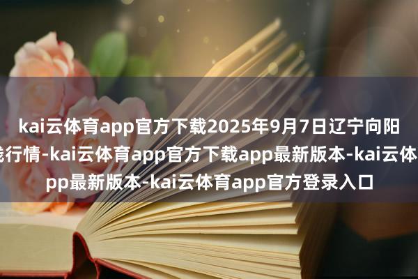 kai云体育app官方下载2025年9月7日辽宁向阳市果菜批发市集价钱行情-kai云体育app官方下载app最新版本-kai云体育app官方登录入口