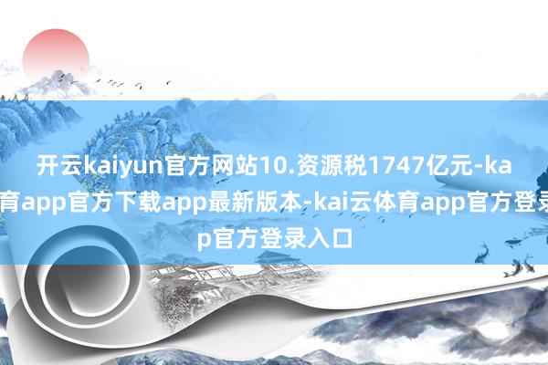 开云kaiyun官方网站10.资源税1747亿元-kai云体育app官方下载app最新版本-kai云体育app官方登录入口