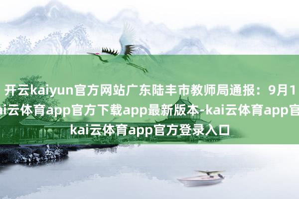 开云kaiyun官方网站广东陆丰市教师局通报：9月11日上昼-kai云体育app官方下载app最新版本-kai云体育app官方登录入口