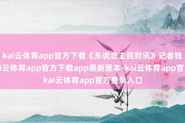 kai云体育app官方下载《东说念主民财讯》记者独家获悉-kai云体育app官方下载app最新版本-kai云体育app官方登录入口