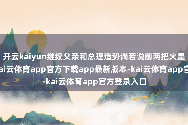开云kaiyun继续父亲和总理造势淌若说前两把火是留意反击-kai云体育app官方下载app最新版本-kai云体育app官方登录入口