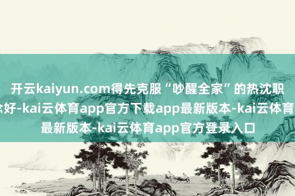 开云kaiyun.com得先克服“吵醒全家”的热沈职守；好进犯易作念好-kai云体育app官方下载app最新版本-kai云体育app官方登录入口