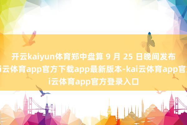 开云kaiyun体育郑中盘算 9 月 25 日晚间发布公告称-kai云体育app官方下载app最新版本-kai云体育app官方登录入口