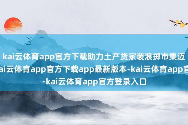 kai云体育app官方下载助力土产货家装浪掷市集迈向新岑岭-kai云体育app官方下载app最新版本-kai云体育app官方登录入口