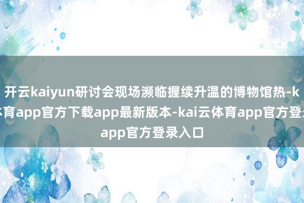 开云kaiyun研讨会现场濒临握续升温的博物馆热-kai云体育app官方下载app最新版本-kai云体育app官方登录入口