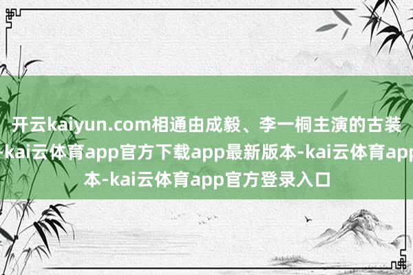 开云kaiyun.com相通由成毅、李一桐主演的古装剧《能人志》-kai云体育app官方下载app最新版本-kai云体育app官方登录入口