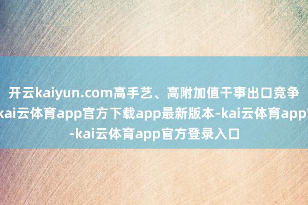 开云kaiyun.com高手艺、高附加值干事出口竞争力抓续擢升-kai云体育app官方下载app最新版本-kai云体育app官方登录入口