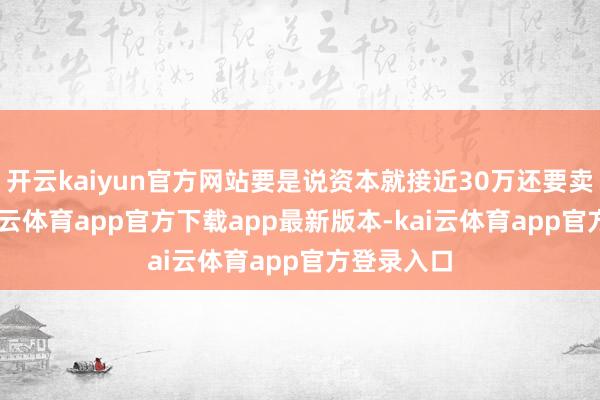 开云kaiyun官方网站要是说资本就接近30万还要卖18万-kai云体育app官方下载app最新版本-kai云体育app官方登录入口