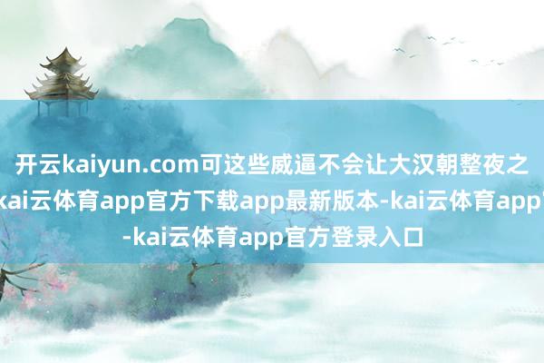 开云kaiyun.com可这些威逼不会让大汉朝整夜之间化为乌有-kai云体育app官方下载app最新版本-kai云体育app官方登录入口