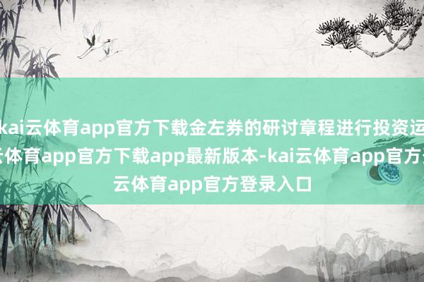 kai云体育app官方下载金左券的研讨章程进行投资运作-kai云体育app官方下载app最新版本-kai云体育app官方登录入口