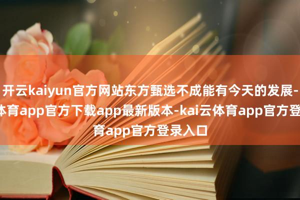 开云kaiyun官方网站东方甄选不成能有今天的发展-kai云体育app官方下载app最新版本-kai云体育app官方登录入口