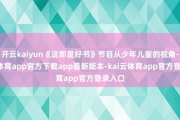 开云kaiyun《这即是好书》节目从少年儿童的视角-kai云体育app官方下载app最新版本-kai云体育app官方登录入口