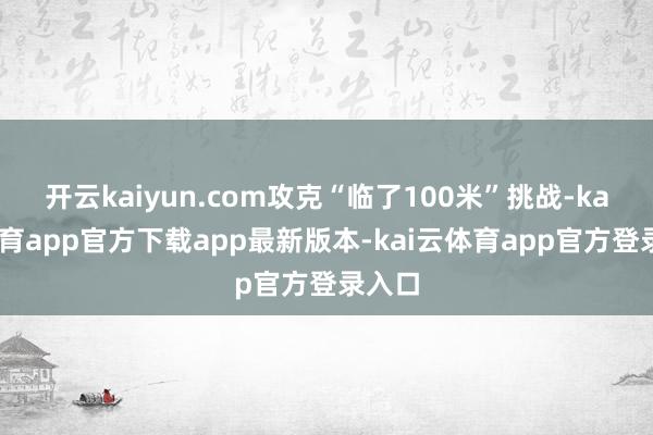 开云kaiyun.com攻克“临了100米”挑战-kai云体育app官方下载app最新版本-kai云体育app官方登录入口