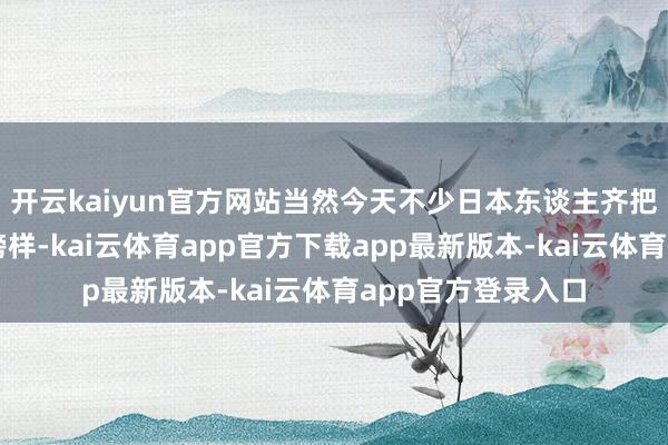 开云kaiyun官方网站当然今天不少日本东谈主齐把这闾阎伙当成了榜样-kai云体育app官方下载app最新版本-kai云体育app官方登录入口