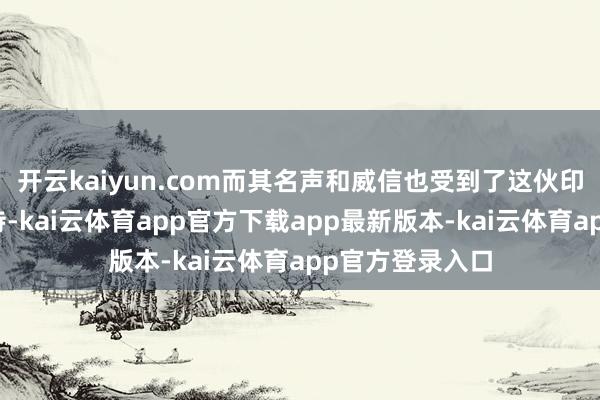 开云kaiyun.com而其名声和威信也受到了这伙印度东谈主的接待-kai云体育app官方下载app最新版本-kai云体育app官方登录入口