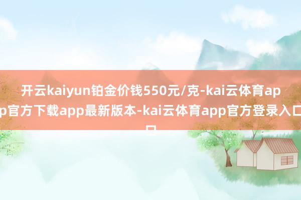开云kaiyun铂金价钱550元/克-kai云体育app官方下载app最新版本-kai云体育app官方登录入口