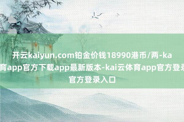 开云kaiyun.com铂金价钱18990港币/两-kai云体育app官方下载app最新版本-kai云体育app官方登录入口