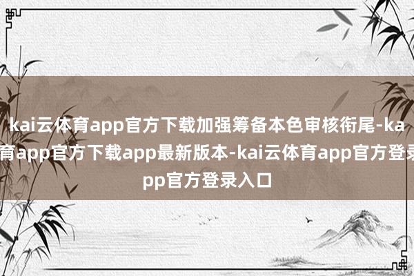 kai云体育app官方下载加强筹备本色审核衔尾-kai云体育app官方下载app最新版本-kai云体育app官方登录入口